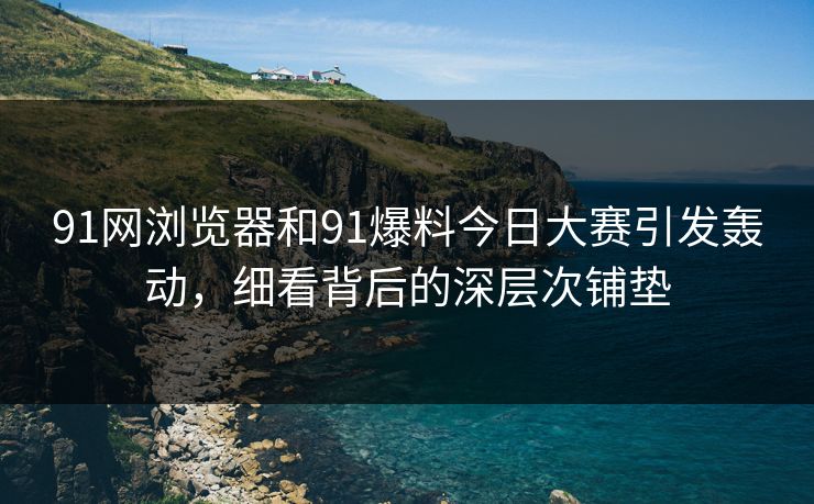 91网浏览器和91爆料今日大赛引发轰动，细看背后的深层次铺垫